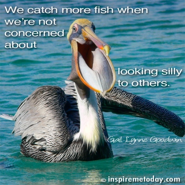 We catch more fish when we're not concerned about looking silly to others.