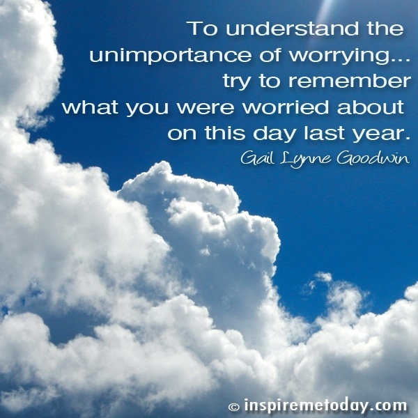 To Understand The Unimportance Of Worrying... Try To Remember What You Were Worried About On This Day Last Year.