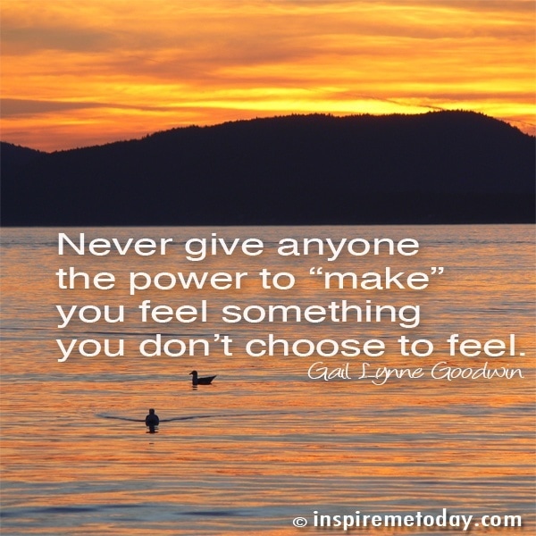 Never give anyone the power to 'make' you feel something you don't choose to feel.