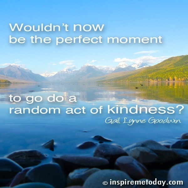 Wouldnt now be the perfect moment to go do a random act of kindness?