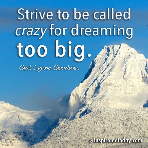 Strive to be called crazy for dreaming too big.